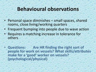 Behavioural observations 
• Personal space diminishes – small spaces, shared 
rooms, close living/working quarters 
• Frequent bumping into people due to wave action 
• Requires a matching increase in tolerance for 
others 
• Questions: Are HR finding the right sort of 
people for work on vessels? What skills/attributes 
make for a ‘good’ worker on vessels? 
(psychological/physical) 
 