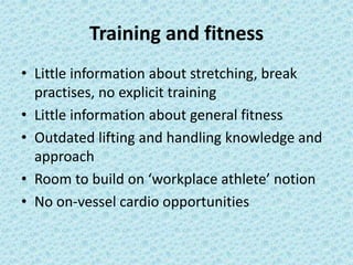 Training and fitness 
• Little information about stretching, break 
practises, no explicit training 
• Little information about general fitness 
• Outdated lifting and handling knowledge and 
approach 
• Room to build on ‘workplace athlete’ notion 
• No on-vessel cardio opportunities 
 