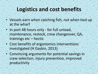 Logistics and cost benefits 
• Vessels earn when catching fish, not when tied up 
at the wharf 
• In port 48 hours only - for full unload, 
maintenance, restock, crew changeover, QA, 
trainings etc – hectic 
• Cost benefits of ergonomics interventions 
investigated (H Gaskin, 2013) 
• Convincing arguments for potential savings in 
crew selection, injury prevention, improved 
productivity 
 