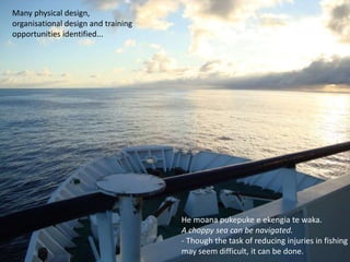 He moana pukepuke e ekengia te waka. 
A choppy sea can be navigated. 
- Though the task of reducing injuries in fishing 
may seem difficult, it can be done. 
Many physical design, 
organisational design and training 
opportunities identified... 
 