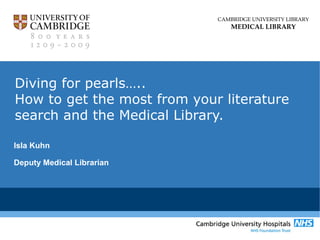 CAMBRIDGE UNIVERSITY LIBRARY 
MEDICAL LIBRARY 
Diving for pearls….. 
How to get the most from your literature 
search and the Medical Library. 
Isla Kuhn 
Deputy Medical Librarian 
 