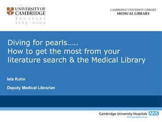 CAMBRIDGE UNIVERSITY LIBRARY
MEDICAL LIBRARY
Diving for pearls…..
How to get the most from your
literature search & the Medical Library
Isla Kuhn
Deputy Medical Librarian
 
