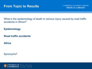 CAMBRIDGE UNIVERSITY LIBRARY
MEDICAL LIBRARY
What is the epidemiology of death or serious injury caused by road traffic
accidents in Africa?”
Epidemiology
Road traffic accidents
Africa
Synonyms?
From Topic to Results
 