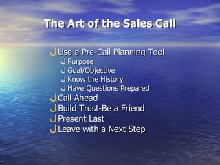The Art of the Sales Call Use a Pre-Call Planning Tool Purpose Goal/Objective Know the History Have Questions Prepared Call Ahead Build Trust-Be a Friend Present Last Leave with a Next Step 