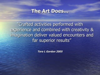 The Art Does… “Crafted activities performed with experience and combined with creativity & imagination deliver valued encounters and far superior results” Tera L Gordon 2005 