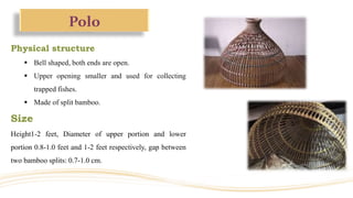 Polo
Physical structure
 Bell shaped, both ends are open.
 Upper opening smaller and used for collecting
trapped fishes.
 Made of split bamboo.
Size
Height1-2 feet, Diameter of upper portion and lower
portion 0.8-1.0 feet and 1-2 feet respectively, gap between
two bamboo splits: 0.7-1.0 cm.
 