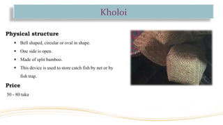 Kholoi
Physical structure
 Bell shaped, circular or oval in shape.
 One side is open.
 Made of split bamboo.
 This device is used to store catch fish by net or by
fish trap.
Price
50 - 80 taka
 