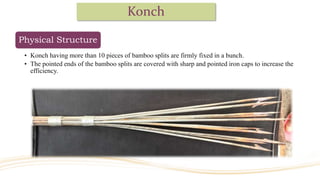 Konch
Physical Structure
• Konch having more than 10 pieces of bamboo splits are firmly fixed in a bunch.
• The pointed ends of the bamboo splits are covered with sharp and pointed iron caps to increase the
efficiency.
 