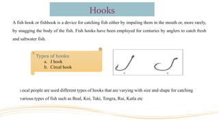Hooks
A fish hook or fishhook is a device for catching fish either by impaling them in the mouth or, more rarely,
by snagging the body of the fish. Fish hooks have been employed for centuries by anglers to catch fresh
and saltwater fish.
Local people are used different types of hooks that are varying with size and shape for catching
various types of fish such as Boal, Koi, Taki, Tengra, Rui, Katla etc
Types of hooks
a. J hook
b. Circal hook
 