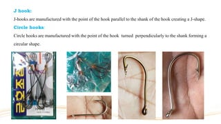 J hook:
J-hooks are manufactured with the point of the hook parallel to the shank of the hook creating a J-shape.
Circle hooks:
Circle hooks are manufactured with the point of the hook turned perpendicularly to the shank forming a
circular shape.
 