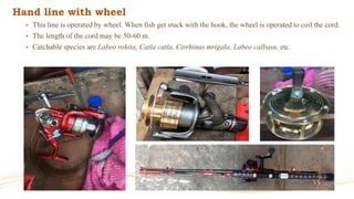 Hand line with wheel
• This line is operated by wheel. When fish get stuck with the hook, the wheel is operated to coil the cord.
• The length of the cord may be 50-60 m.
• Catchable species are Labeo rohita, Catla catla, Cirrhinus mrigala, Labeo calbasu, etc.
 