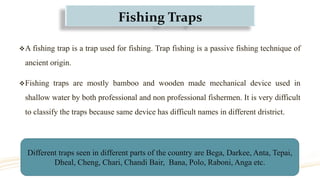 Fishing Traps
A fishing trap is a trap used for fishing. Trap fishing is a passive fishing technique of
ancient origin.
Fishing traps are mostly bamboo and wooden made mechanical device used in
shallow water by both professional and non professional fishermen. It is very difficult
to classify the traps because same device has difficult names in different dristrict.
Different traps seen in different parts of the country are Bega, Darkee, Anta, Tepai,
Dheal, Cheng, Chari, Chandi Bair, Bana, Polo, Raboni, Anga etc.
 