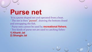 Purse net
*It is a purse shaped net and operated from a boat.
* The net is then "pursed", drawing the bottom closed
and entrapping the fish.
* Purse nets cannot be used by recreational fishers.
* Two kinds of purse net are used to catching fishes-
1) Kharki Jal
2) Shangla Jal
 