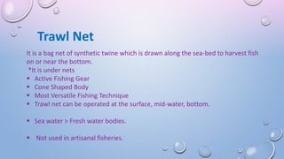 Trawl Net
It is a bag net of synthetic twine which is drawn along the sea-bed to harvest fish
on or near the bottom.
*It is under nets
 Active Fishing Gear
 Cone Shaped Body
 Most Versatile Fishing Technique
 Trawl net can be operated at the surface, mid-water, bottom.
 Sea water > Fresh water bodies.
 Not used in artisanal fisheries.
 