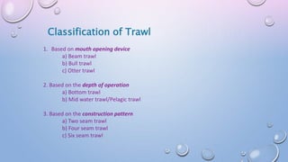 Classification of Trawl
1. Based on mouth opening device
a) Beam trawl
b) Bull trawl
c) Otter trawl
2. Based on the depth of operation
a) Bottom trawl
b) Mid water trawl/Pelagic trawl
3. Based on the construction pattern
a) Two seam trawl
b) Four seam trawl
c) Six seam trawl
 