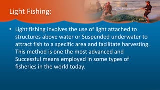 Light Fishing:
• Light fishing involves the use of light attached to
structures above water or Suspended underwater to
attract fish to a specific area and facilitate harvesting.
This method is one the most advanced and
Successful means employed in some types of
fisheries in the world today.
 
