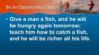 Be an Opportunity Creator:
• Give a man a fish, and he will
be hungry again tomorrow;
teach him how to catch a fish,
and he will be richer all his life.
 