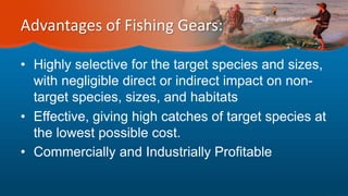 Advantages of Fishing Gears:
• Highly selective for the target species and sizes,
with negligible direct or indirect impact on non-
target species, sizes, and habitats
• Effective, giving high catches of target species at
the lowest possible cost.
• Commercially and Industrially Profitable
 