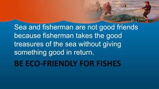BE ECO-FRIENDLY FOR FISHES
Sea and fisherman are not good friends
because fisherman takes the good
treasures of the sea without giving
something good in return.
 