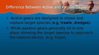 Difference Between Active and Passive Gears
 Active gears are designed to chase and
capture target species (e.g. trawls, dredges).
 While passive gears generally sit in one
place allowing the target species to approach
the capture device (e.g. traps),
 