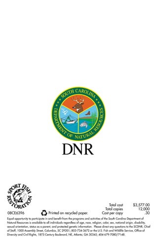 08CE6396

Printed on recycled paper.

Total cost	
Total copies	
Cost per copy	

$3,577.00
12,000
.30

Equal opportunity to participate in and benefit from the programs and activities of the South Carolina Department of
Natural Resources is available to all individuals regardless of age, race, religion, color, sex, national origin, disability,
sexual orientation, status as a parent, and protected genetic information. Please direct any questions to the SCDNR, Chief
of Staff, 1000 Assembly Street, Columbia, SC 29201; 803-734-3672 or the U.S. Fish and Wildlife Service, Office of
Diversity and Civil Rights, 1875 Century Boulevard, NE, Atlanta, GA 30345; 404-679-7080/7148.

 