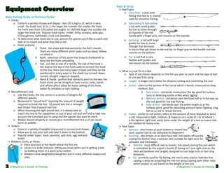 Equipment Overview
Basic Fishing Tackle or Terminal Tackle
	 •	 Hooks

	

	
	
	
	
	

	

	
	
	
	
	
	
	
	
	
	
	
	
	

o	 Come in a variety of sizes and shapes.  Size 1/0 is big to 12, which is very
small.  For hook sizes 32 to 1, the larger the number the smaller the hook.  
For hook sizes from 1/0 (called one aught)  to 19/0 the larger the number the
larger the hook size.  Popular hook styles:  treble, Kirby, octopus, wide gap,
O’Shaughness, baitholder, circle and weedless.
o	 To determine what hook size to use, picture the species you’d like to catch and
look at its mouth and what they like to eat.  
o	 Hook anatomy
◊	 Point:  the sharp end that punctures the fish’s mouth;
there are many different point types such as spear, hollow
or rolled in.  
◊	 Barb:  extension of the point that projects backwards to
keep the fish from unhooking.
◊	 Eye:  just like an eye of a needle, the eye of the hook is
the loop at the top of the hook used to connect the hook
to the line; there are many types of eyes and they can be
positioned in many ways on the shank (up-turned, downturned, straight, ringed or lopped).  
◊	 Bend & Shank:  portion that connects point to the eye; the
hook shank can be straight or have curves, kinks, bends
and offsets which allow for easier setting of the hook,
better fly imitation or bait holding.
•	 Monofilament Line
o	 Like the hooks, the line comes in a variety of weights for   
different species.  
o	 Measured in “pound test” meaning the amount of weight
required to break the line.  10 pound test line is stronger
and thicker than 6 pound test line.
o	 When choosing the right pound test, it is always best to
match the line to the capabilities or size of your rod and reel and to take into
account the lures/bait you’re using and the species you want to catch.  
o	 Always discard properly or recycle your monofilament line as it can cause  
harm to wildlife.  
•	 Sinkers
o	 Come in a variety of weights (measured in ounces) and shapes.
o	 Allow you to cast your bait and take it down to the bottom.
o	 Popular sinker types:  bank, pyramid, split shot, egg, bell and
bullet.
•	 Bobbers, Corks, or Floats
	 o	 Keep your bait at the depth where the fish are.
	 o	 Serve as a strike indicator, letting you know when you’re getting a bite
by bobbing down in a quick jerky motion.
	 o	 Bobbers come weighted/unweighted and in many different shapes and 	
sizes.

2 A Beginner’s Guide to Fishing

Rods & Reels

	 •	 Rod Types
	
o	 Cane Pole:  a pole with
fishing line tied to it; mainly
used for shoreline fishing.
	

o	 Spincasting & Baitcasting:  
a rod with small guides
for line to move through
on topside of the rod;
handle with a finger grip; reel mounts on the topside.

	

o	 Spinning:  a rod with large
guides for line to move
through that decrease
in size as they get closer to the rod tip; no finger grip on the handle and reel
mounts on the bottom.

	

o	 Fly:  a rod that is very
flexible with guides and
reel mount on the bottom.

	 •	 What to Look for in a Rod
	
o	 Type of rod chosen depends on the fish you plan to catch and the type of bait
or lure you’ll be using.
	
o	 Length:  a longer rod is better for distance casting and controlling the lure.
	
	

	
	
	

	
	
	

o	 Action:  refers to the portion of the rod at which it bends; measured as slow,
	
  medium, fast:
◊	 Fast Action:  rod bends mainly near the tip; good for surface
lures or detecting subtle strikes when jigging.
◊	 Medium Action:  rod bends over the front half or ¾ the way up
the rod; good for live bait fishing.
◊	 Slow Action:  rod bends over the entire length or at the
halfway point; good for absorbing pressure when fighting a big
fish so as not to  break the line.
o	 Power:  similar to rod action; refers to the amount of force required to bend
a rod; measured as light, medium, & heavy or on a scale of 1 to 10 where 1
is the lightest; light rods easily bend under the weight of a lure so heavy rods
are needed for heavy lures.
•	 Reel Types
o	 Spincast:  also known as push button or closed face
reels; easiest reel to use and great for beginners.
o	 Spinning:  also known as an open face reel; line spools off quickly
casting line farther than a spincast reel; suitable for light lures for
saltwater and freshwater.
	o	 Baitcast:  most difficult reel to master; line spools during the cast which
is controlled  by the angler’s thumb (if timing isn’t just right, line on the
reels will backlash and tangle); designed to cast large lures or bait long
distances.
	 o     Fly:  primarily used for fly fishing; the reel is only used to hold the line;
casting is done by projecting the line out versus casting with other reels
which project or cast based on the weight of the lure.

A Beginner’s Guide to Fishing

3

 