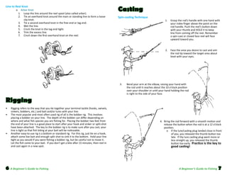 Line to Reel Knot
	

	
	
	
	
	
	
	

o     Arbor Knot
1.     Loop the line around the reel spool (also called arbor).
       2.	 	 Tie an overhand knot around the main or standing line to form a loose
slip knot.  
       3.     Tie a second overhand knot in the free end or tag end.
       4.     Wet the line.
       5.     Cinch the knot in the tag end tight.  
       6.     Trim the excess line.  
       7.     Cinch down the first overhand knot on the reel.  

Casting
Spin-casting Technique

1.	 Grasp the rod’s handle with one hand with
your index finger above the point on the
rod handle. Push the reel’s button down
with your thumb and HOLD it to keep
line from coming off the reel. Remember
a spin-cast or closed face reel will face
upward toward you.

2.	 Face the area you desire to cast and aim
the rod tip toward the target area about
level with your eyes.  

3.	

Bend your arm at the elbow, raising your hand with
the rod until it reaches about the 10 o’clock position
over your shoulder or until your hand holding the rod
is right to the side of your face.  

Rigging
•	
•	

•	

Rigging refers to the way that you tie together your terminal tackle (hooks, swivels,
sinkers, bobbers, etc.) and bait and/or lures with your line.
The most popular and most often used rig of all is the bobber rig.  This involves
placing a bobber on your line.  The depth of the bobber can differ depending on
where and what fish species you are fishing for.  Placing the bobber two feet from
the end of your line is a good place to start after your hook and sinker or split-shot
have been attached.  The key to the bobber rig is to make sure after you cast, your
line is tight so that fish biting at your bait will be noticeable.
Another easy-to-use rig is a bottom or standard rig.  For this rig, just tie on a hook,
attach some live bait and enough split shot to sink it to the bottom.  Hold your line
tight as you would if you were fishing a bobber rig, but be careful not to move it.  
Let the fish come to your bait.  If you don’t get a bite after 15 minutes, then reel in
and cast again in a new spot.  

6 A Beginner’s Guide to Fishing

4.	 Bring the rod forward with a smooth motion and
release the button when the rod is at a 12 o’clock
position.
o	 If the lure/casting plug landed close in front
of you, you released the thumb button too
late.  If the lure casting plug went more or
less straight up, you released the thumb
button too early.  Practice is the key to

good casting!

A Beginner’s Guide to Fishing

7

 