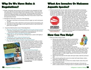 Why Do We Have Rules &
Regulations?

What Are Invasive Or Nuisance
Aquatic Species?

	 •  People!  Along with natural pressures such as predators and competition for food
and  space, fish have to worry about pressures we put on them.  Those pressures
include pollution, in the forms of litter and runoff which damage water quality and
cause loss of adequate habitat, and overfishing.  Overfishing is the unnecessary
harvest of too many fish or the harvesting of fish that are too small or haven’t had
the opportunity to breed.  

	 •	 These are species that are non-native and lack natural predators and diseases
to keep their growth in check.  Some common, invasive plants in South Carolina
include hydrilla, Didymo algae, water hyacinth, giant salvinia, water primrose,
phragmites and alligatorweed.  These plants can grow very dense, covering
large areas, degrading water quality, displacing native plant species and making  
recreation and boating impossible.  Animals can also
be nuisance species. Species of concern include green
mussels, zebra mussels, mud snails, flathead catfish,
spotted bass, Asian carp and lionfish.   The larvae
(immature form) of animals can be so tiny they are not
visible to the naked eye.  These animal larvae can live in
mud, dirt, sand and on plant fragments.  To avoid further
damage from exotic species, anglers should never take
resource management into their own hands.  Unplanned
stocking of fish, other aquatic animals or plants by
anglers can disrupt the natural balance in an aquatic
ecosystem causing damage to the established fishery, fish
habitat and prey base.  

	 •	 Management takes place in the form of the following:  
o	 daily bag or creel limits on the amount of fish an angler can catch and possess
in a day;
o	 slot or size limits on fish to allow fish to reach sexual maturity and reproduce; and
o	 restrictions on what type of gear can be used to harvest or catch certain fish—
game versus non-game.

	

	
	

	 •     Frequently Asked Questions about Fishing Regulations
	
	
	
	

o	 Where do I find all fish and wildlife regulations for the state of South Carolina?
◊	 The Rules and Regulations are available at every location that sells licenses.
They are also found on the website at dnr.sc.gov/regulations.
o	 At what age do I need to purchase a fishing license?
◊	 When you turn 16, you must have a fishing license in order to fish legally in
public waters.  
o	 How often do I need to renew my fishing license?
◊	 A fishing license is good from July 1st to June 30th.
o	 Do I need a fishing license to fish from my private property?
◊	 Yes, you will need a license to fish in public waters (such as lakes or rivers)
even if you’re on private land.  You don’t need
a license to fish on private property in a private
pond unless you are fishing in a commercial
pay pond. You don’t need a license to fish in
a commercial pay pond when the pond is
permitted by DNR.
o	 Where do I go to buy a license?  
	 ◊	You can visit any of the 700 license
agents throughout the state at the
nearest local bait and tackle store, or
at a DNR office in Charleston, Clemson,
Columbia and Florence between 8:30
am-5:00 pm Monday through Friday, or
call 1-866-714-3611 7 days a week 24
hours a day, or on the web at www.dnr.
sc.gov/purchase.  

How Can You Help?
	 •	 When you leave a body of water:  
	

	
	

	
	
	
	

12 A Beginner’s Guide to Fishing

o	 Remove any visible mud, plants, fish, or animals before
transporting equipment. Preventing the occurrence of
these invasive species can save millions of public and
private dollars in control costs.  South Carolina law also 	
includes fines up to $500 and/or imprisonment for
persons spreading nuisance aquatic weeds.  
o	 Eliminate water from equipment before transporting.  
o	 Anglers using wading gear should thoroughly clean it after use. They can wait
for the gear to dry 100% and allow it to remain dry for 5 days before using
again or dip wading gear in a 3% bleach solution, rinse well (as chlorine can
be harmful to gear) and dry thoroughly.   To avoid chlorine damage, anglers
can dip their gear in a 100% vinegar solution for 20 minutes or in a 1% salt
solution for 20 minutes.  
o	 Wash all pets that went into the water with warm water, towel dry and brush
well.   
o	 Clean and dry anything that comes into contact with water (boats, trailers,
equipment, clothing, dogs, etc.).
o	 Never release plants, fish, or animals into a body of water unless they came
out of that body of water.  
o	 Dispose of bait properly, especially live bait, by placing it in the trash can
within a sealed container or saving live bait in a sealed container for later use.  

A Beginner’s Guide to Fishing

13

 