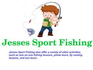 Jesses Sport Fishing
Jesses Sport Fishing also offer a variety of other activities,
such as one on one fishing lessons, photo tours, fly casting
lessons, and eco tours.
 