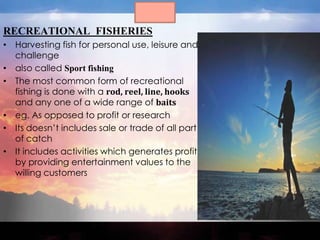 RECREATIONAL FISHERIES
• Harvesting fish for personal use, leisure and
  challenge
• also called Sport fishing
• The most common form of recreational
  fishing is done with a rod, reel, line, hooks
  and any one of a wide range of baits
• eg. As opposed to profit or research
• Its doesn’t includes sale or trade of all part
  of catch
• It includes activities which generates profit
  by providing entertainment values to the
  willing customers
 