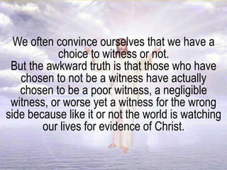 We often convince ourselves that we have a
choice to witness or not.
But the awkward truth is that those who have
chosen to not be a witness have actually
chosen to be a poor witness, a negligible
witness, or worse yet a witness for the wrong
side because like it or not the world is watching
our lives for evidence of Christ.
 