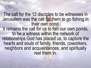 The call for the 12 disciples to be witnesses in
Jerusalem was the call for them to go fishing in
their own pond.
It remains the call for us to fish our own ponds,
to be a witness within the network of
relationships God has placed us, to capture the
hearts and souls of family, friends, coworkers,
neighbors and acquaintances, and spiritually
reel them in.
 