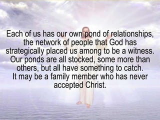 Each of us has our own pond of relationships,
the network of people that God has
strategically placed us among to be a witness.
Our ponds are all stocked, some more than
others, but all have something to catch.
It may be a family member who has never
accepted Christ.
 