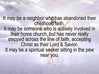 It may be a neighbor who has abandoned their
childhood faith.
It may be someone who is actively involved in
their home church, but has never really
stepped across the line of faith, accepting
Christ as their Lord & Savior.
It may be a spiritual seeker sitting in the pew
near you.
 