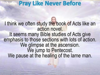 I think we often study the book of Acts like an
action novel.
It seems many Bible studies of Acts give
emphasis to those sections with lots of action.
We glimpse at the ascension.
We jump to Pentecost.
We pause at the healing of the lame man.
 