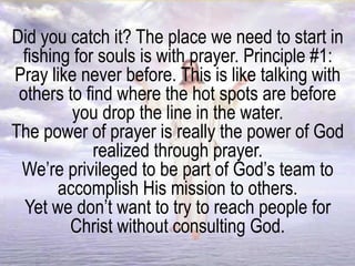 Did you catch it? The place we need to start in
fishing for souls is with prayer. Principle #1:
Pray like never before. This is like talking with
others to find where the hot spots are before
you drop the line in the water.
The power of prayer is really the power of God
realized through prayer.
We’re privileged to be part of God’s team to
accomplish His mission to others.
Yet we don’t want to try to reach people for
Christ without consulting God.
 
