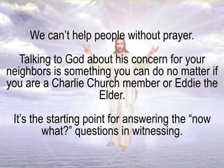We can’t help people without prayer.
Talking to God about his concern for your
neighbors is something you can do no matter if
you are a Charlie Church member or Eddie the
Elder.
It’s the starting point for answering the “now
what?” questions in witnessing.
 