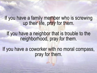 If you have a family member who is screwing
up their life, pray for them.
If you have a neighbor that is trouble to the
neighborhood, pray for them.
If you have a coworker with no moral compass,
pray for them.
 