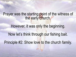 Prayer was the starting point of the witness of
the early church.
However, it was only the beginning.
Now let’s think through our fishing bait.
Principle #2: Show love to the church family.
 