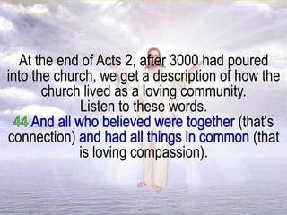 At the end of Acts 2, after 3000 had poured
into the church, we get a description of how the
church lived as a loving community.
Listen to these words.
(that’s
connection) (that
is loving compassion).
 