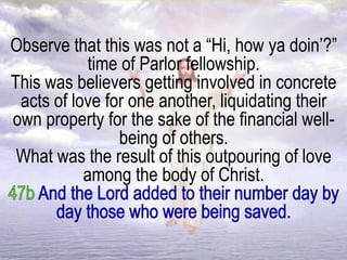 Observe that this was not a “Hi, how ya doin’?”
time of Parlor fellowship.
This was believers getting involved in concrete
acts of love for one another, liquidating their
own property for the sake of the financial well-
being of others.
What was the result of this outpouring of love
among the body of Christ.
 