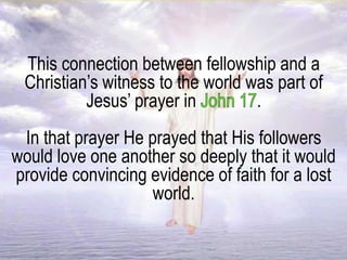 This connection between fellowship and a
Christian’s witness to the world was part of
Jesus’ prayer in .
In that prayer He prayed that His followers
would love one another so deeply that it would
provide convincing evidence of faith for a lost
world.
 