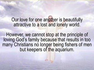Our love for one another is beautifully
attractive to a lost and lonely world.
However, we cannot stop at the principle of
loving God’s family because that results in too
many Christians no longer being fishers of men
but keepers of the aquarium.
 