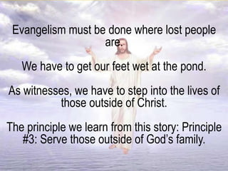 Evangelism must be done where lost people
are.
We have to get our feet wet at the pond.
As witnesses, we have to step into the lives of
those outside of Christ.
The principle we learn from this story: Principle
#3: Serve those outside of God’s family.
 