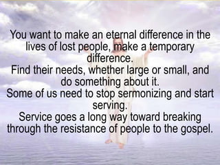 You want to make an eternal difference in the
lives of lost people, make a temporary
difference.
Find their needs, whether large or small, and
do something about it.
Some of us need to stop sermonizing and start
serving.
Service goes a long way toward breaking
through the resistance of people to the gospel.
 