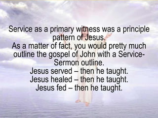 Service as a primary witness was a principle
pattern of Jesus.
As a matter of fact, you would pretty much
outline the gospel of John with a Service-
Sermon outline.
Jesus served – then he taught.
Jesus healed – then he taught.
Jesus fed – then he taught.
 
