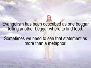 Evangelism has been described as one beggar
telling another beggar where to find food.
Sometimes we need to see that statement as
more than a metaphor.
 