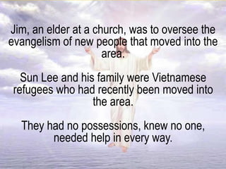 Jim, an elder at a church, was to oversee the
evangelism of new people that moved into the
area.
Sun Lee and his family were Vietnamese
refugees who had recently been moved into
the area.
They had no possessions, knew no one,
needed help in every way.
 