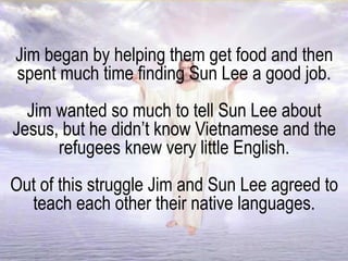 Jim began by helping them get food and then
spent much time finding Sun Lee a good job.
Jim wanted so much to tell Sun Lee about
Jesus, but he didn’t know Vietnamese and the
refugees knew very little English.
Out of this struggle Jim and Sun Lee agreed to
teach each other their native languages.
 