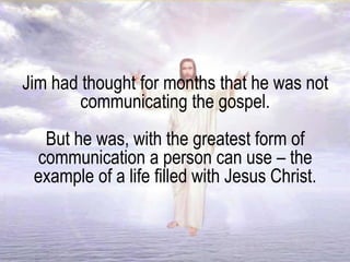 Jim had thought for months that he was not
communicating the gospel.
But he was, with the greatest form of
communication a person can use – the
example of a life filled with Jesus Christ.
 